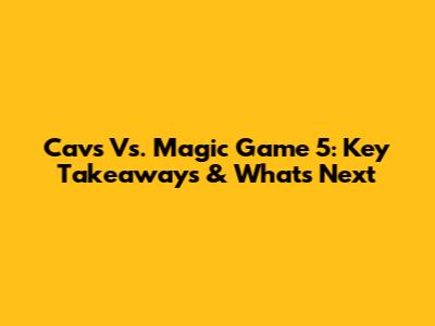 Cavs Vs. Magic Game 5: Key Takeaways & What's Next