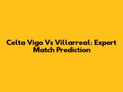 Celta Vigo Vs Villarreal: Expert Match Prediction