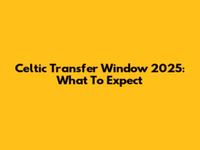 Celtic Transfer Window 2025: What To Expect