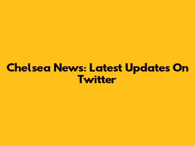 Chelsea News: Latest Updates On Twitter