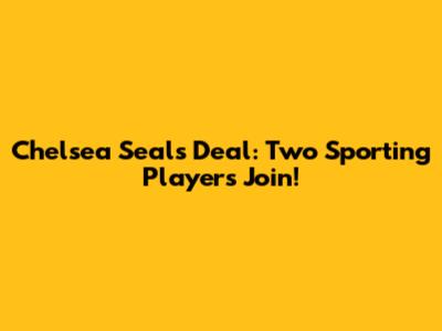 Chelsea Seals Deal: Two Sporting Players Join!