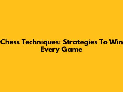 Chess Techniques: Strategies To Win Every Game