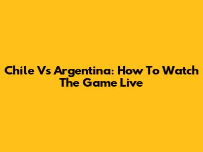 Chile Vs Argentina: How To Watch The Game Live