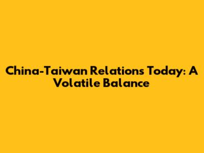 China-Taiwan Relations Today: A Volatile Balance