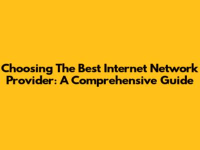 Choosing The Best Internet Network Provider: A Comprehensive Guide