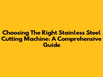 Choosing The Right Stainless Steel Cutting Machine: A Comprehensive Guide