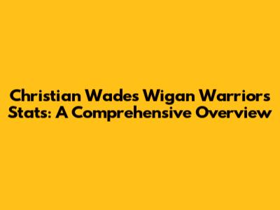 Christian Wade's Wigan Warriors Stats: A Comprehensive Overview