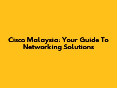 Cisco Malaysia: Your Guide To Networking Solutions