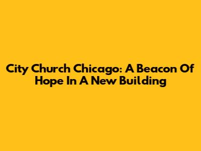 City Church Chicago: A Beacon Of Hope In A New Building