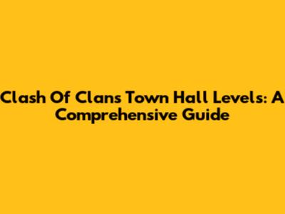 Clash Of Clans Town Hall Levels: A Comprehensive Guide