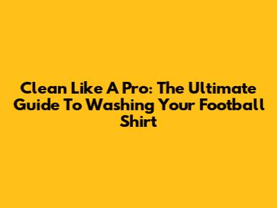 Clean Like A Pro: The Ultimate Guide To Washing Your Football Shirt