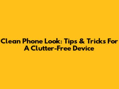 Clean Phone Look: Tips & Tricks For A Clutter-Free Device