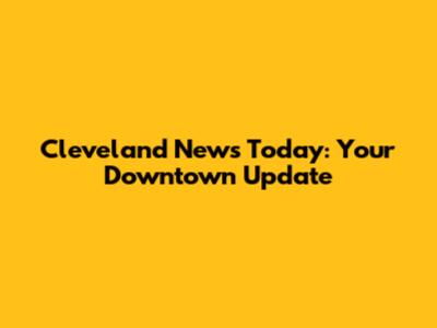 Cleveland News Today: Your Downtown Update