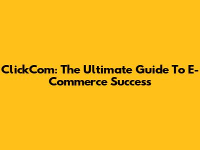 ClickCom: The Ultimate Guide To E-Commerce Success
