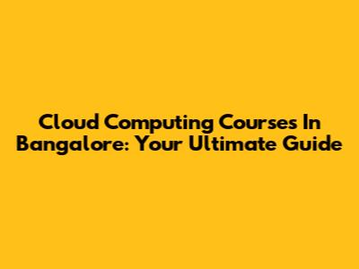 Cloud Computing Courses In Bangalore: Your Ultimate Guide