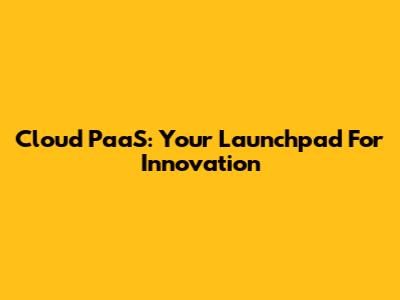 Cloud PaaS: Your Launchpad For Innovation