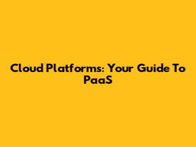 Cloud Platforms: Your Guide To PaaS