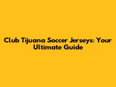 Club Tijuana Soccer Jerseys: Your Ultimate Guide
