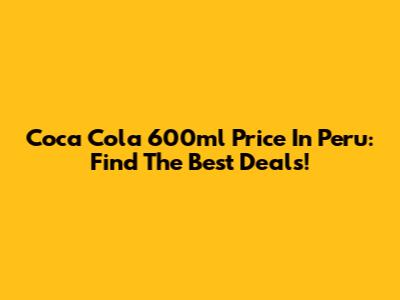 Coca Cola 600ml Price In Peru: Find The Best Deals!