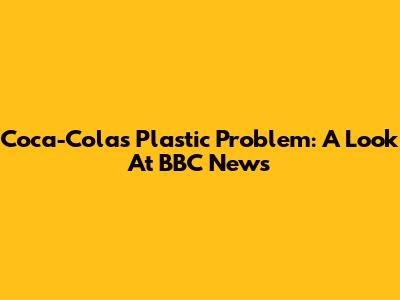 Coca-Cola's Plastic Problem: A Look At BBC News