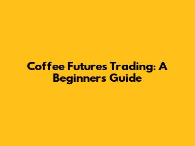 Coffee Futures Trading: A Beginner's Guide