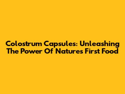Colostrum Capsules: Unleashing The Power Of Nature's First Food