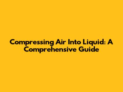 Compressing Air Into Liquid: A Comprehensive Guide