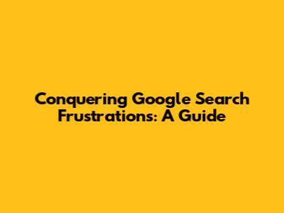Conquering Google Search Frustrations: A Guide