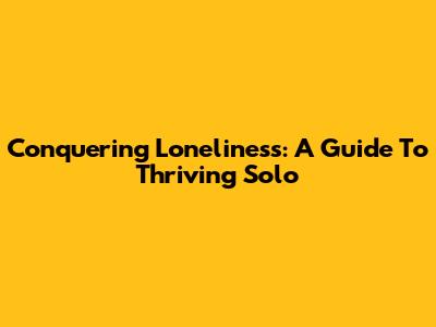 Conquering Loneliness: A Guide To Thriving Solo