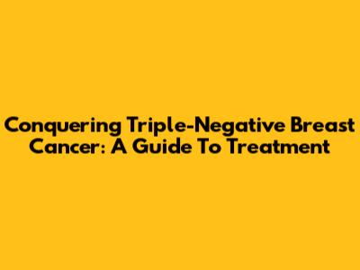 Conquering Triple-Negative Breast Cancer: A Guide To Treatment
