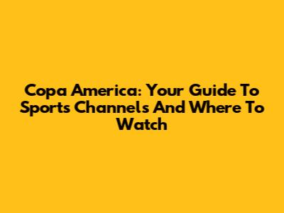 Copa America: Your Guide To Sports Channels And Where To Watch