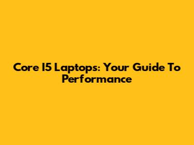 Core I5 Laptops: Your Guide To Performance