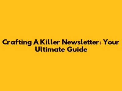 Crafting A Killer Newsletter: Your Ultimate Guide