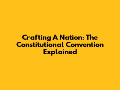 Crafting A Nation: The Constitutional Convention Explained