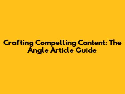Crafting Compelling Content: The Angle Article Guide