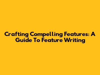 Crafting Compelling Features: A Guide To Feature Writing