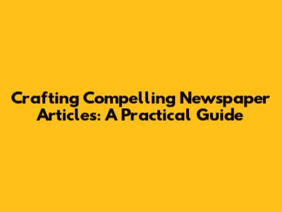 Crafting Compelling Newspaper Articles: A Practical Guide