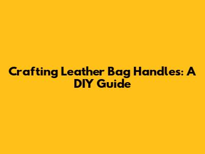 Crafting Leather Bag Handles: A DIY Guide