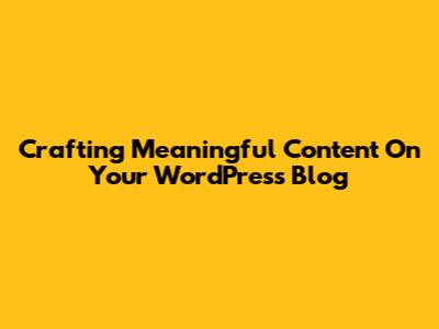 Crafting Meaningful Content On Your WordPress Blog