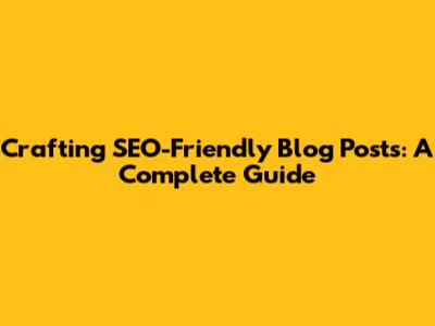 Crafting SEO-Friendly Blog Posts: A Complete Guide