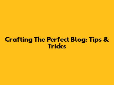 Crafting The Perfect Blog: Tips & Tricks