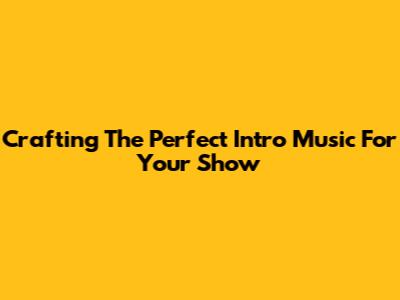 Crafting The Perfect Intro Music For Your Show