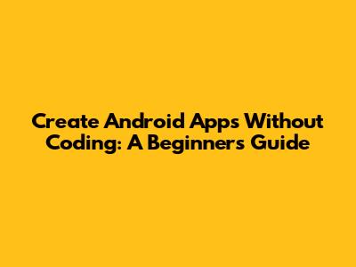 Create Android Apps Without Coding: A Beginner's Guide