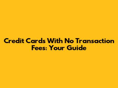 Credit Cards With No Transaction Fees: Your Guide