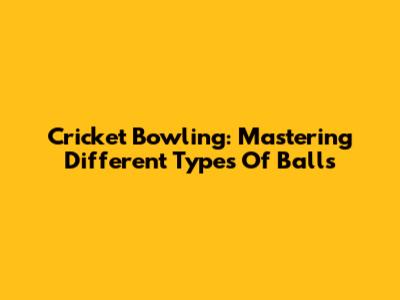Cricket Bowling: Mastering Different Types Of Balls