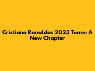 Cristiano Ronaldo's 2023 Team: A New Chapter