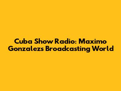 Cuba Show Radio: Maximo Gonzalez's Broadcasting World
