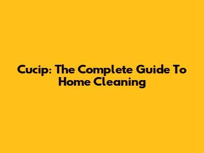 Cucip: The Complete Guide To Home Cleaning