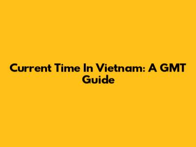 Current Time In Vietnam: A GMT Guide