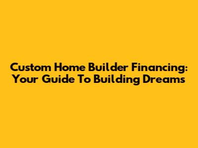 Custom Home Builder Financing: Your Guide To Building Dreams